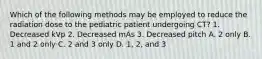 Which of the following methods may be employed to reduce the radiation dose to the pediatric patient undergoing CT? 1. Decreased kVp 2. Decreased mAs 3. Decreased pitch A. 2 only B. 1 and 2 only C. 2 and 3 only D. 1, 2, and 3