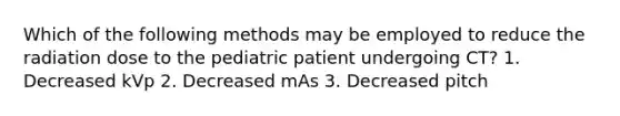 Which of the following methods may be employed to reduce the radiation dose to the pediatric patient undergoing CT? 1. Decreased kVp 2. Decreased mAs 3. Decreased pitch