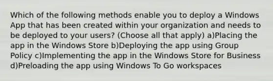 Which of the following methods enable you to deploy a Windows App that has been created within your organization and needs to be deployed to your users? (Choose all that apply) a)Placing the app in the Windows Store b)Deploying the app using Group Policy c)Implementing the app in the Windows Store for Business d)Preloading the app using Windows To Go workspaces