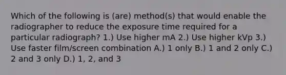 Which of the following is (are) method(s) that would enable the radiographer to reduce the exposure time required for a particular radiograph? 1.) Use higher mA 2.) Use higher kVp 3.) Use faster film/screen combination A.) 1 only B.) 1 and 2 only C.) 2 and 3 only D.) 1, 2, and 3