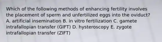 Which of the following methods of enhancing fertility involves the placement of sperm and unfertilized eggs into the oviduct? A. artificial insemination B. in vitro fertilization C. gamete intrafallopian transfer (GIFT) D. hysteroscopy E. zygote intrafallopian transfer (ZIFT)