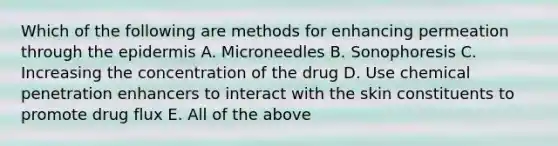 Which of the following are methods for enhancing permeation through the epidermis A. Microneedles B. Sonophoresis C. Increasing the concentration of the drug D. Use chemical penetration enhancers to interact with the skin constituents to promote drug flux E. All of the above