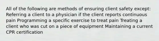 All of the following are methods of ensuring client safety except: Referring a client to a physician if the client reports continuous pain Programming a specific exercise to treat pain Treating a client who was cut on a piece of equipment Maintaining a current CPR certification