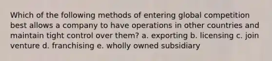 Which of the following methods of entering global competition best allows a company to have operations in other countries and maintain tight control over them? a. exporting b. licensing c. join venture d. franchising e. wholly owned subsidiary