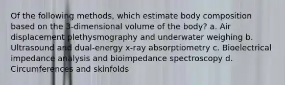 Of the following methods, which estimate body composition based on the 3-dimensional volume of the body? a. Air displacement plethysmography and underwater weighing b. Ultrasound and dual-energy x-ray absorptiometry c. Bioelectrical impedance analysis and bioimpedance spectroscopy d. Circumferences and skinfolds