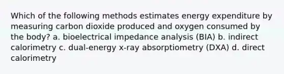 Which of the following methods estimates energy expenditure by measuring carbon dioxide produced and oxygen consumed by the body? a. bioelectrical impedance analysis (BIA) b. indirect calorimetry c. dual-energy x-ray absorptiometry (DXA) d. direct calorimetry