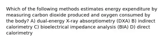 Which of the following methods estimates energy expenditure by measuring carbon dioxide produced and oxygen consumed by the body? A) dual-energy X-ray absorptiometry (DXA) B) indirect calorimetry C) bioelectrical impedance analysis (BIA) D) direct calorimetry