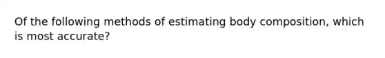 Of the following methods of estimating body composition, which is most accurate?