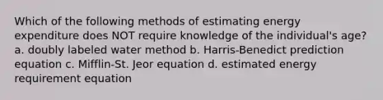 Which of the following methods of estimating energy expenditure does NOT require knowledge of the individual's age? a. doubly labeled water method b. Harris-Benedict prediction equation c. Mifflin-St. Jeor equation d. estimated energy requirement equation