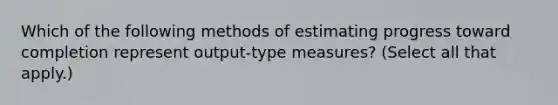 Which of the following methods of estimating progress toward completion represent output-type measures? (Select all that apply.)