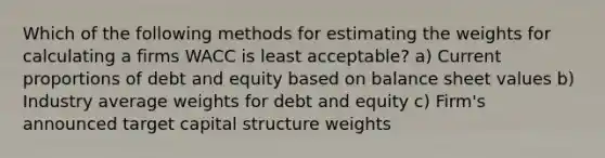 Which of the following methods for estimating the weights for calculating a firms WACC is least acceptable? a) Current proportions of debt and equity based on balance sheet values b) Industry average weights for debt and equity c) Firm's announced target capital structure weights