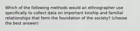 Which of the following methods would an ethnographer use specifically to collect data on important kinship and familial relationships that form the foundation of the society? (choose the best answer)