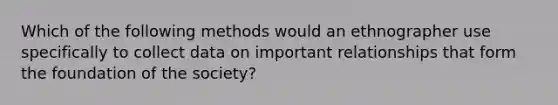 Which of the following methods would an ethnographer use specifically to collect data on important relationships that form the foundation of the society?