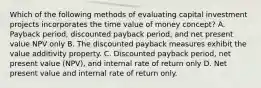 Which of the following methods of evaluating capital investment projects incorporates the time value of money concept? A. Payback period, discounted payback period, and net present value NPV only B. The discounted payback measures exhibit the value additivity property. C. Discounted payback period, net present value (NPV), and internal rate of return only D. Net present value and internal rate of return only.