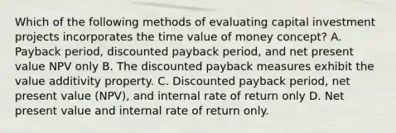 Which of the following methods of evaluating capital investment projects incorporates the time value of money concept? A. Payback period, discounted payback period, and net present value NPV only B. The discounted payback measures exhibit the value additivity property. C. Discounted payback period, net present value (NPV), and internal rate of return only D. Net present value and internal rate of return only.