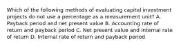 Which of the following methods of evaluating capital investment projects do not use a percentage as a measurement unit? A. Payback period and net present value B. Accounting rate of return and payback period C. Net present value and internal rate of return D. Internal rate of return and payback period