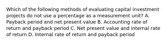 Which of the following methods of evaluating capital investment projects do not use a percentage as a measurement unit? A. Payback period and net present value B. Accounting rate of return and payback period C. Net present value and internal rate of return D. Internal rate of return and payback period