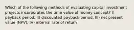 Which of the following methods of evaluating capital investment projects incorporates the time value of money concept? I) payback period; II) discounted payback period; III) net present value (NPV); IV) internal rate of return