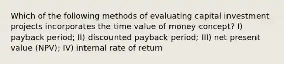 Which of the following methods of evaluating capital investment projects incorporates the time value of money concept? I) payback period; II) discounted payback period; III) net present value (NPV); IV) internal rate of return