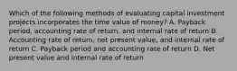 Which of the following methods of evaluating capital investment projects incorporates the time value of money? A. Payback period, accounting rate of return, and internal rate of return B. Accounting rate of return, net present value, and internal rate of return C. Payback period and accounting rate of return D. Net present value and internal rate of return