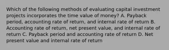 Which of the following methods of evaluating capital investment projects incorporates the time value of money? A. Payback period, accounting rate of return, and internal rate of return B. Accounting rate of return, net present value, and internal rate of return C. Payback period and accounting rate of return D. Net present value and internal rate of return