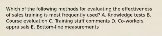 Which of the following methods for evaluating the effectiveness of sales training is most frequently used? A. Knowledge tests B. Course evaluation C. Training staff comments D. Co-workers' appraisals E. Bottom-line measurements