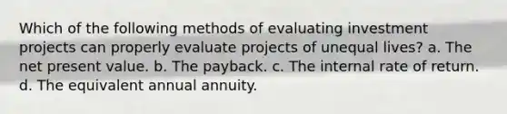 Which of the following methods of evaluating investment projects can properly evaluate projects of unequal lives? a. The net present value. b. The payback. c. The internal rate of return. d. The equivalent annual annuity.