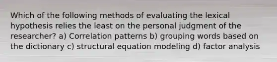 Which of the following methods of evaluating the lexical hypothesis relies the least on the personal judgment of the researcher? a) Correlation patterns b) grouping words based on the dictionary c) structural equation modeling d) factor analysis