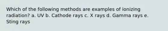 Which of the following methods are examples of ionizing radiation? a. UV b. Cathode rays c. X rays d. Gamma rays e. Sting rays