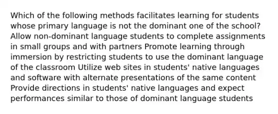 Which of the following methods facilitates learning for students whose primary language is not the dominant one of the school? Allow non-dominant language students to complete assignments in small groups and with partners Promote learning through immersion by restricting students to use the dominant language of the classroom Utilize web sites in students' native languages and software with alternate presentations of the same content Provide directions in students' native languages and expect performances similar to those of dominant language students