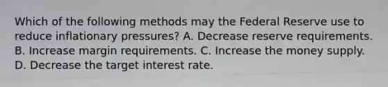 Which of the following methods may the Federal Reserve use to reduce inflationary pressures? A. Decrease reserve requirements. B. Increase margin requirements. C. Increase the money supply. D. Decrease the target interest rate.