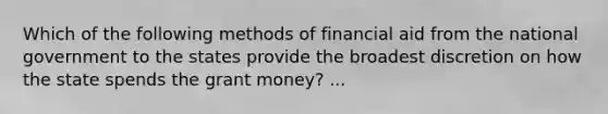 Which of the following methods of financial aid from the national government to the states provide the broadest discretion on how the state spends the grant money? ...