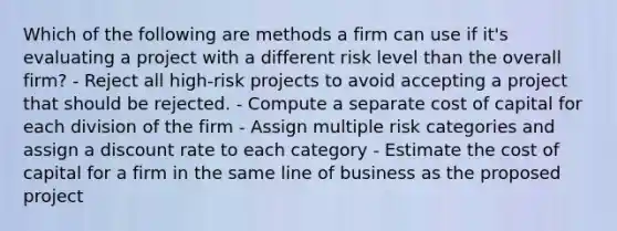 Which of the following are methods a firm can use if it's evaluating a project with a different risk level than the overall firm? - Reject all high-risk projects to avoid accepting a project that should be rejected. - Compute a separate cost of capital for each division of the firm - Assign multiple risk categories and assign a discount rate to each category - Estimate the cost of capital for a firm in the same line of business as the proposed project