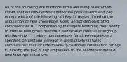 All of the following are methods firms are using to establish closer connections between individual performance and pay except which of the following? A) Pay increases linked to the acquisition of new knowledge, skills, and/or demonstrated competencies B) Compensating managers based on their ability to mentor new group members and resolve difficult intergroup relationships C) Linking pay increases for all employees to a specified percentage increase in productivity D) Sales commissions that include follow-up customer satisfaction ratings E) Linking the pay of key employees to the accomplishment of new strategic initiatives