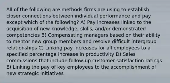 All of the following are methods firms are using to establish closer connections between individual performance and pay except which of the following? A) Pay increases linked to the acquisition of new knowledge, skills, and/or demonstrated competencies B) Compensating managers based on their ability to mentor new group members and resolve difficult intergroup relationships C) Linking pay increases for all employees to a specified <a href='https://www.questionai.com/knowledge/kGhkVyPhRK-percentage-increase' class='anchor-knowledge'>percentage increase</a> in productivity D) Sales commissions that include follow-up customer satisfaction ratings E) Linking the pay of key employees to the accomplishment of new strategic initiatives