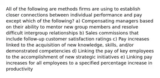 All of the following are methods firms are using to establish closer connections between individual performance and pay except which of the following? a) Compensating managers based on their ability to mentor new group members and resolve difficult intergroup relationships b) Sales commissions that include follow-up customer satisfaction ratings c) Pay increases linked to the acquisition of new knowledge, skills, and/or demonstrated competencies d) Linking the pay of key employees to the accomplishment of new strategic initiatives e) Linking pay increases for all employees to a specified percentage increase in productivity