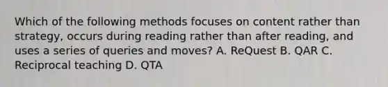 Which of the following methods focuses on content rather than strategy, occurs during reading rather than after reading, and uses a series of queries and moves? A. ReQuest B. QAR C. Reciprocal teaching D. QTA