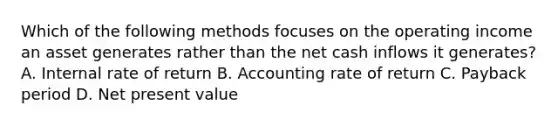 Which of the following methods focuses on the operating income an asset generates rather than the net cash inflows it​ generates? A. Internal rate of return B. Accounting rate of return C. Payback period D. Net present value