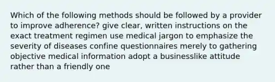 Which of the following methods should be followed by a provider to improve adherence? give clear, written instructions on the exact treatment regimen use medical jargon to emphasize the severity of diseases confine questionnaires merely to gathering objective medical information adopt a businesslike attitude rather than a friendly one