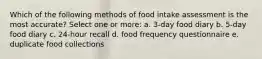 Which of the following methods of food intake assessment is the most accurate? Select one or more: a. 3-day food diary b. 5-day food diary c. 24-hour recall d. food frequency questionnaire e. duplicate food collections