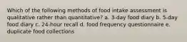 Which of the following methods of food intake assessment is qualitative rather than quantitative? a. 3-day food diary b. 5-day food diary c. 24-hour recall d. food frequency questionnaire e. duplicate food collections