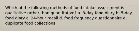 Which of the following methods of food intake assessment is qualitative rather than quantitative? a. 3-day food diary b. 5-day food diary c. 24-hour recall d. food frequency questionnaire e. duplicate food collections