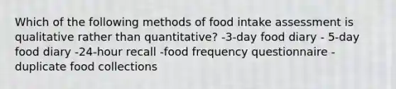 Which of the following methods of food intake assessment is qualitative rather than quantitative? -3-day food diary - 5-day food diary -24-hour recall -food frequency questionnaire - duplicate food collections