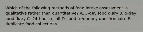 Which of the following methods of food intake assessment is qualitative rather than quantitative? A. 3-day food diary B. 5-day food diary C. 24-hour recall D. food frequency questionnaire E. duplicate food collections