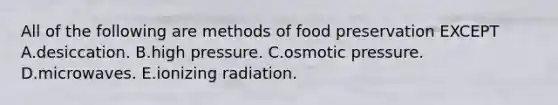 All of the following are methods of food preservation EXCEPT A.desiccation. B.high pressure. C.osmotic pressure. D.microwaves. E.ionizing radiation.