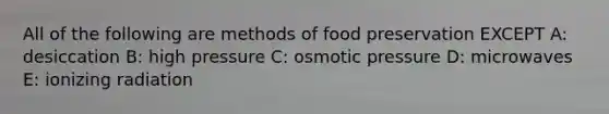 All of the following are methods of food preservation EXCEPT A: desiccation B: high pressure C: osmotic pressure D: microwaves E: ionizing radiation