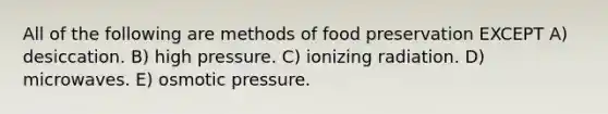 All of the following are methods of food preservation EXCEPT A) desiccation. B) high pressure. C) ionizing radiation. D) microwaves. E) osmotic pressure.