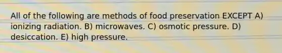 All of the following are methods of food preservation EXCEPT A) ionizing radiation. B) microwaves. C) osmotic pressure. D) desiccation. E) high pressure.