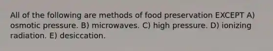 All of the following are methods of food preservation EXCEPT A) osmotic pressure. B) microwaves. C) high pressure. D) ionizing radiation. E) desiccation.