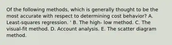 Of the following methods, which is generally thought to be the most accurate with respect to determining cost behavior? A. Least-squares regression. ' B. The high- low method. C. The visual-fit method. D. Account analysis. E. The scatter diagram method.